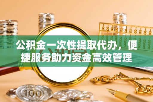 新邱公积金一次性提取代办，便捷服务助力资金高效管理