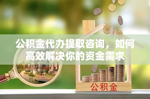 新邱公积金代办提取咨询，如何高效解决你的资金需求