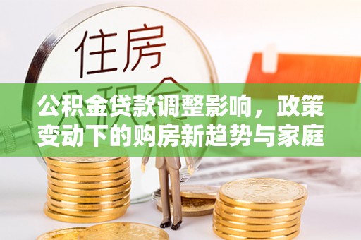 新邱公积金贷款调整影响，政策变动下的购房新趋势与家庭财务规划