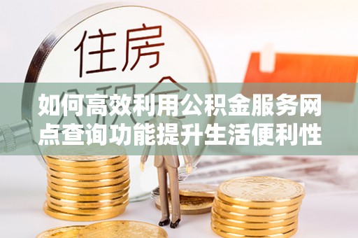 新邱如何高效利用公积金服务网点查询功能提升生活便利性