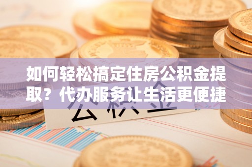 新邱如何轻松搞定住房公积金提取？代办服务让生活更便捷