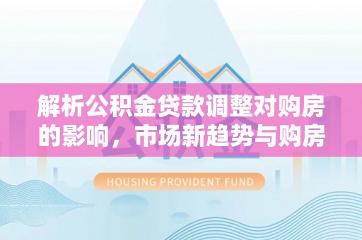 新邱解析公积金贷款调整对购房的影响，市场新趋势与购房者策略
