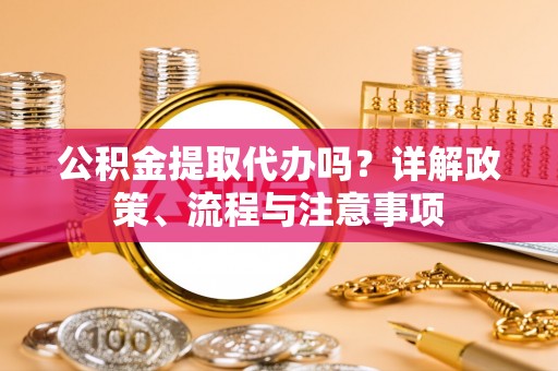 新邱公积金提取代办吗？详解政策、流程与注意事项