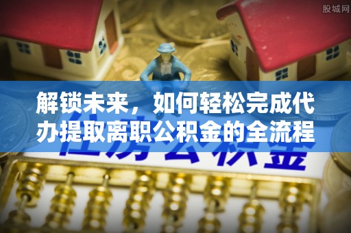 新邱解锁未来，如何轻松完成代办提取离职公积金的全流程