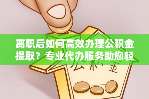 新邱离职后如何高效办理公积金提取？专业代办服务助您轻松搞定