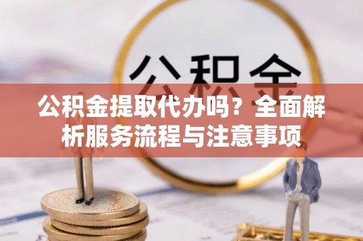 新邱公积金提取代办吗？全面解析服务流程与注意事项