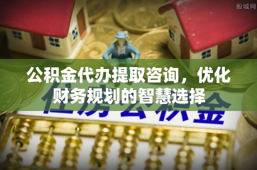 新邱公积金代办提取咨询，优化财务规划的智慧选择