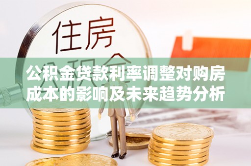 新邱公积金贷款利率调整对购房成本的影响及未来趋势分析