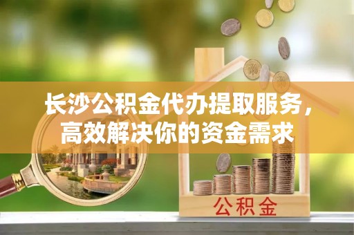 新邱长沙公积金代办提取服务，高效解决你的资金需求