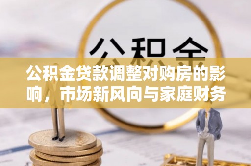新邱公积金贷款调整对购房的影响，市场新风向与家庭财务规划