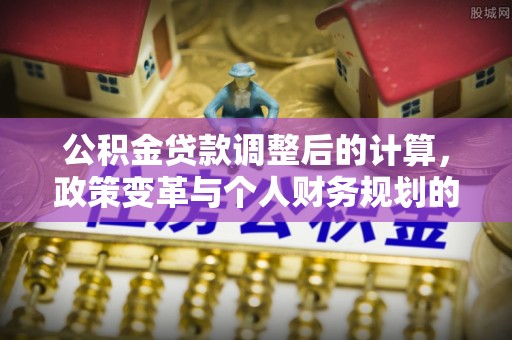 新邱公积金贷款调整后的计算，政策变革与个人财务规划的深度解析