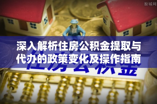 新邱深入解析住房公积金提取与代办的政策变化及操作指南