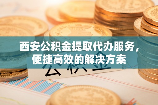 新邱西安公积金提取代办服务，便捷高效的解决方案