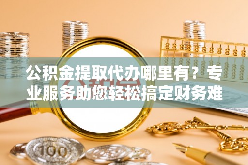 新邱公积金提取代办哪里有？专业服务助您轻松搞定财务难题