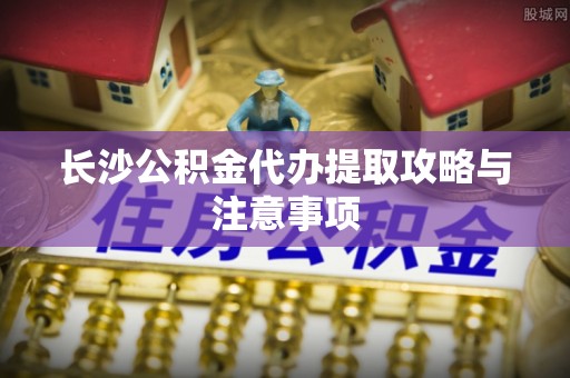 新邱长沙公积金代办提取攻略与注意事项