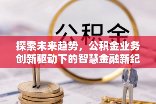 新邱探索未来趋势，公积金业务创新驱动下的智慧金融新纪元