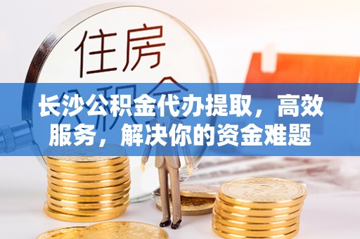 新邱长沙公积金代办提取，高效服务，解决你的资金难题