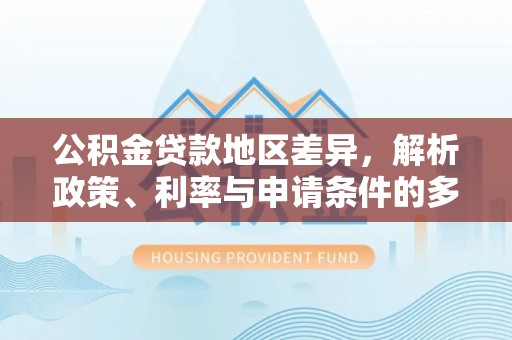新邱公积金贷款地区差异，解析政策、利率与申请条件的多维影响