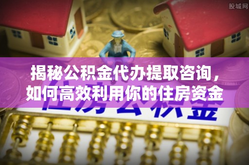 新邱揭秘公积金代办提取咨询，如何高效利用你的住房资金