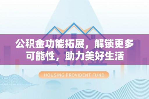 新邱公积金功能拓展，解锁更多可能性，助力美好生活