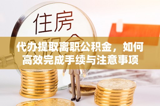 新邱代办提取离职公积金，如何高效完成手续与注意事项