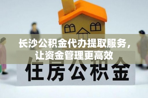 新邱长沙公积金代办提取服务，让资金管理更高效