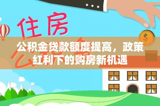 新邱公积金贷款额度提高，政策红利下的购房新机遇