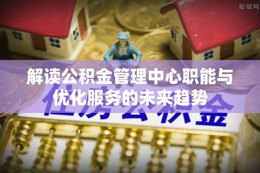 新邱解读公积金管理中心职能与优化服务的未来趋势