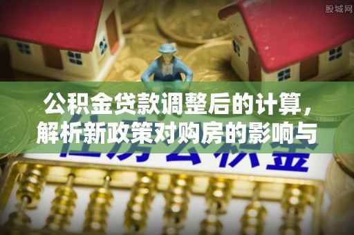 新邱公积金贷款调整后的计算，解析新政策对购房的影响与应对策略