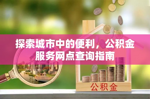 新邱探索城市中的便利，公积金服务网点查询指南