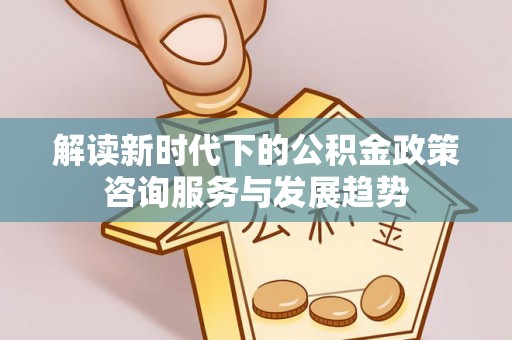 新邱解读新时代下的公积金政策咨询服务与发展趋势