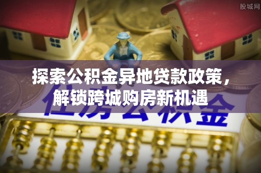 新邱探索公积金异地贷款政策，解锁跨城购房新机遇