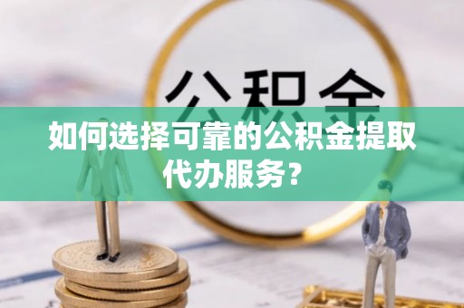 新邱如何选择可靠的公积金提取代办服务？