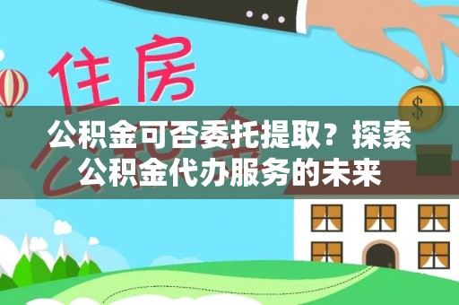 新邱公积金可否委托提取？探索公积金代办服务的未来
