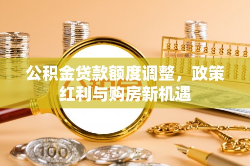 新邱公积金贷款额度调整，政策红利与购房新机遇
