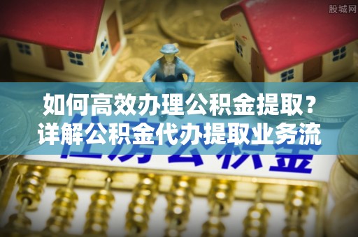 新邱如何高效办理公积金提取？详解公积金代办提取业务流程与优势