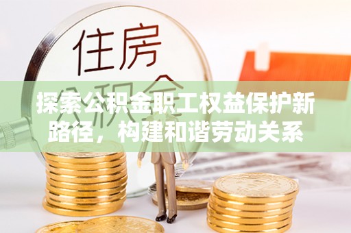 新邱探索公积金职工权益保护新路径，构建和谐劳动关系