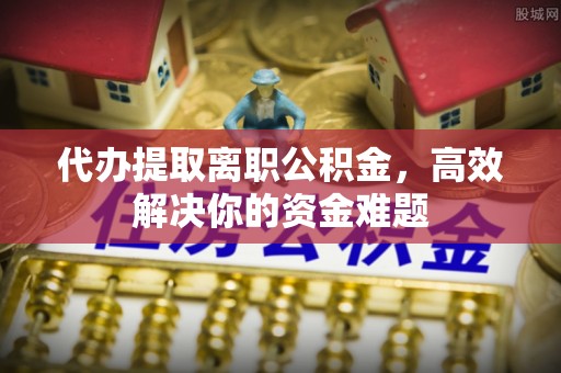 新邱代办提取离职公积金，高效解决你的资金难题