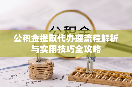 新邱公积金提取代办理流程解析与实用技巧全攻略