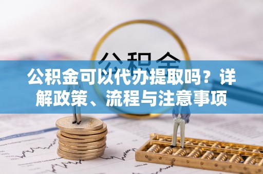 新邱公积金可以代办提取吗？详解政策、流程与注意事项