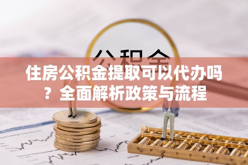 新邱住房公积金提取可以代办吗？全面解析政策与流程