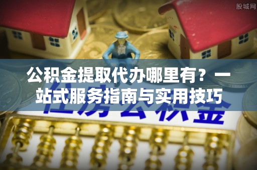 新邱公积金提取代办哪里有？一站式服务指南与实用技巧