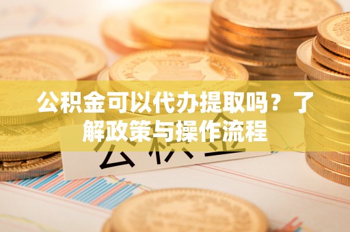 新邱公积金可以代办提取吗？了解政策与操作流程