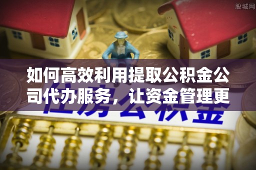 新邱如何高效利用提取公积金公司代办服务，让资金管理更轻松