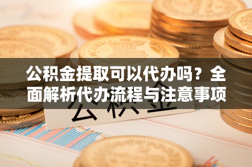 新邱公积金提取可以代办吗？全面解析代办流程与注意事项