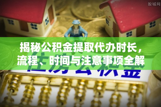 新邱揭秘公积金提取代办时长，流程、时间与注意事项全解析