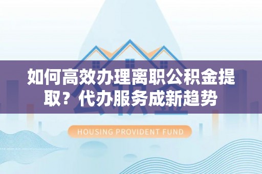 新邱如何高效办理离职公积金提取？代办服务成新趋势