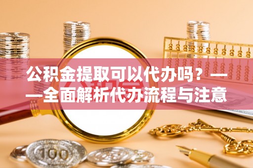 新邱公积金提取可以代办吗？——全面解析代办流程与注意事项
