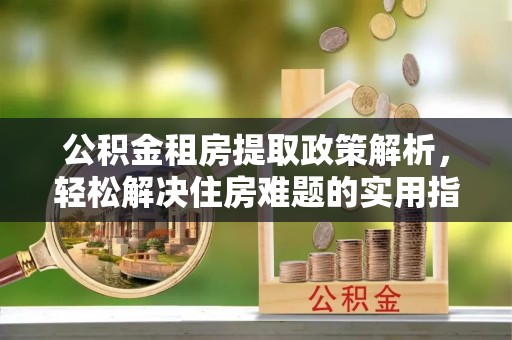 新邱公积金租房提取政策解析，轻松解决住房难题的实用指南